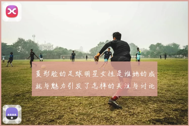 菱形脸的足球明星女性是谁她的成就与魅力引发了怎样的关注与讨论