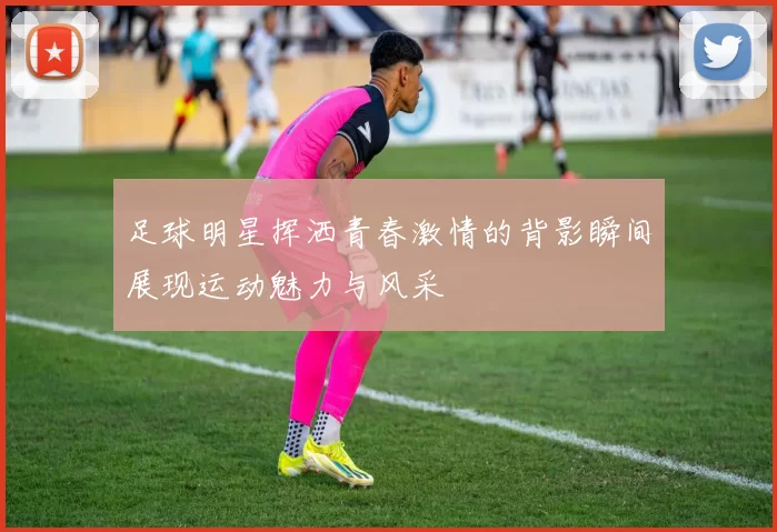 足球明星挥洒青春激情的背影瞬间展现运动魅力与风采