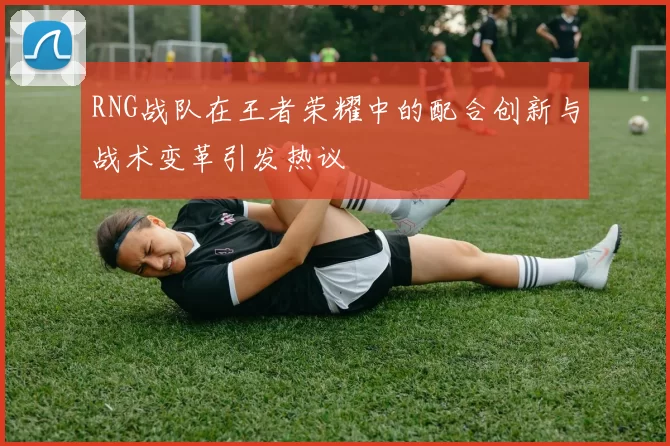 RNG战队在王者荣耀中的配合创新与战术变革引发热议
