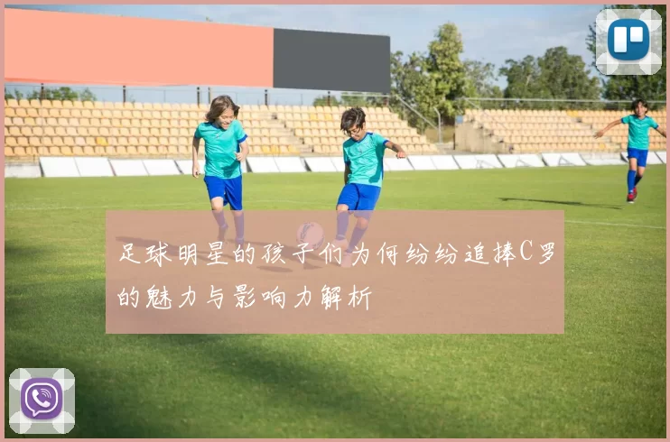足球明星的孩子们为何纷纷追捧C罗的魅力与影响力解析