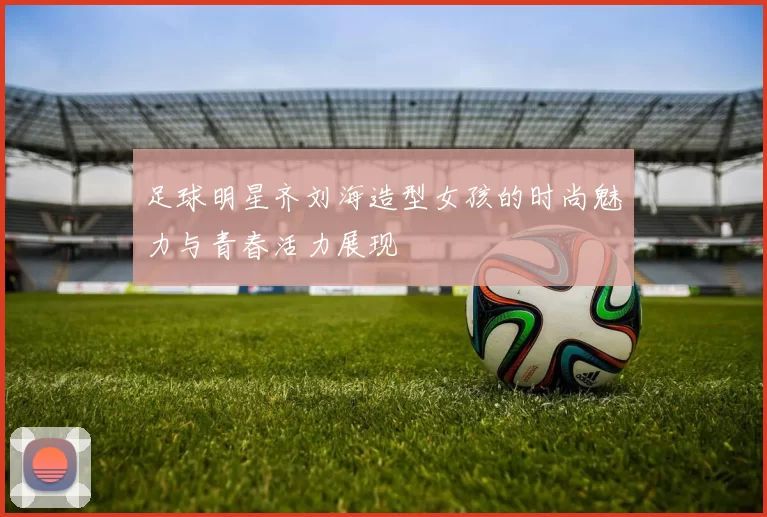 足球明星齐刘海造型女孩的时尚魅力与青春活力展现