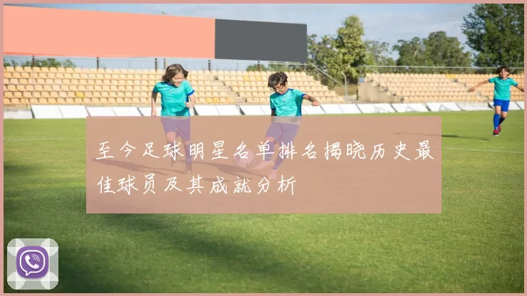至今足球明星名单排名揭晓历史最佳球员及其成就分析