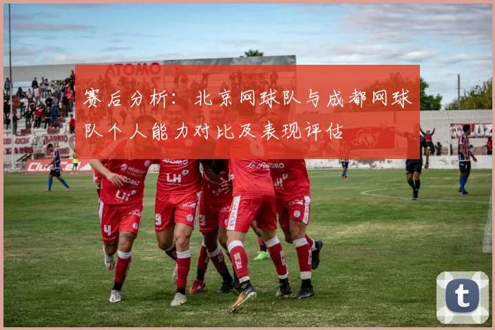 赛后分析：北京网球队与成都网球队个人能力对比及表现评估