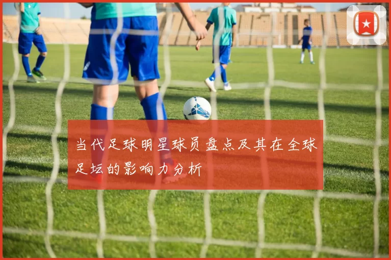 当代足球明星球员盘点及其在全球足坛的影响力分析