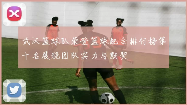 武汉篮球队荣登篮球配合排行榜第十名展现团队实力与默契