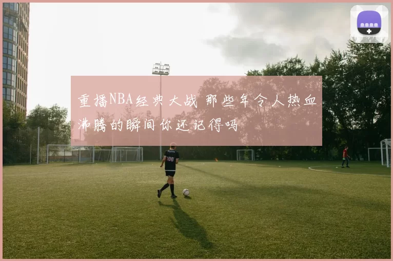 重播NBA经典大战 那些年令人热血沸腾的瞬间你还记得吗