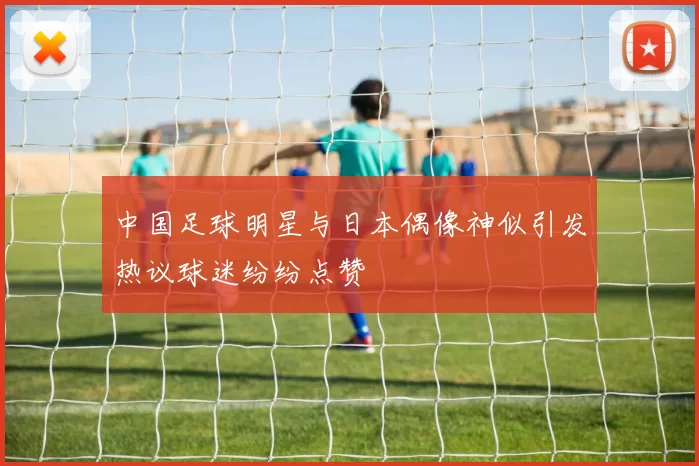 中国足球明星与日本偶像神似引发热议球迷纷纷点赞