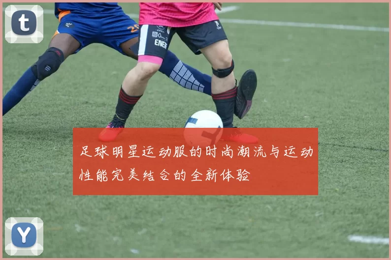 足球明星运动服的时尚潮流与运动性能完美结合的全新体验