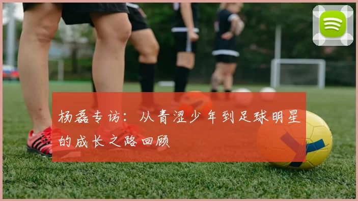杨磊专访：从青涩少年到足球明星的成长之路回顾