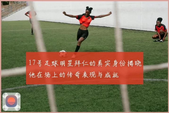 17号足球明星拜仁的真实身份揭晓他在场上的传奇表现与成就
