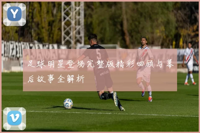 足球明星登场完整版精彩回顾与幕后故事全解析