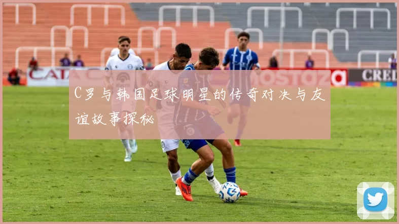 C罗与韩国足球明星的传奇对决与友谊故事探秘