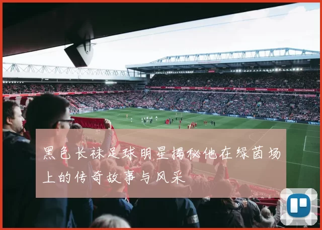 黑色长袜足球明星揭秘他在绿茵场上的传奇故事与风采
