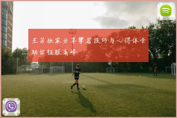 王芳独家分享攀岩技巧与心得体会助你征服高峰