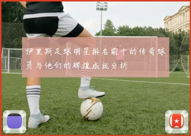 伊里斯足球明星排名前十的传奇球员与他们的辉煌成就分析