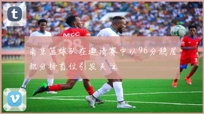 南京篮球队在邀请赛中以96分稳居积分榜首位引发关注