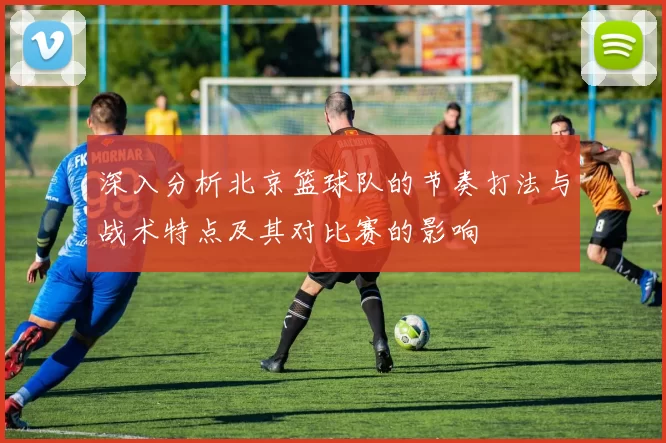 深入分析北京篮球队的节奏打法与战术特点及其对比赛的影响