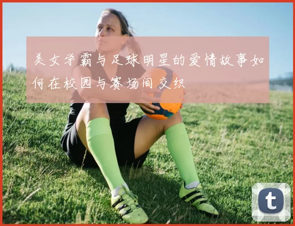 美女学霸与足球明星的爱情故事如何在校园与赛场间交织