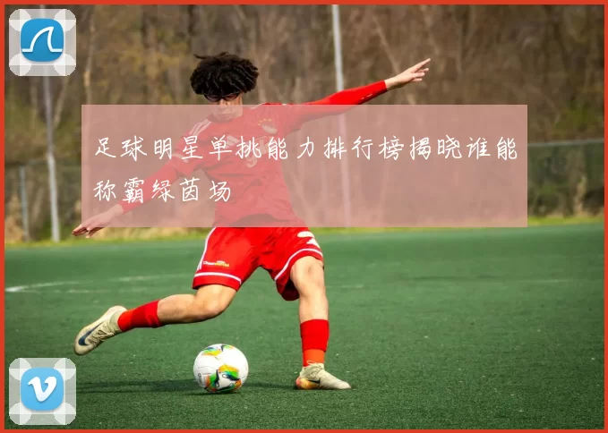 足球明星单挑能力排行榜揭晓谁能称霸绿茵场
