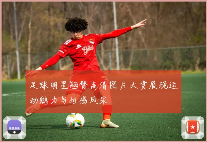 足球明星翘臀高清图片大赏展现运动魅力与性感风采