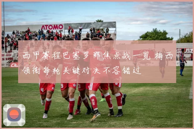 西甲赛程巴塞罗那焦点战一览 梅西领衔每轮关键对决不容错过
