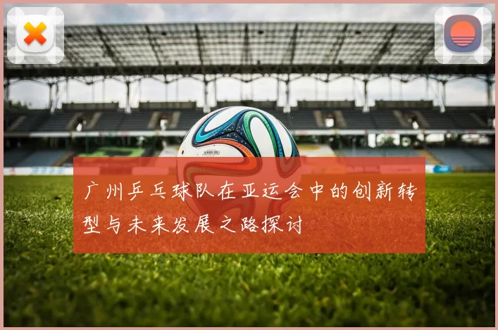 广州乒乓球队在亚运会中的创新转型与未来发展之路探讨