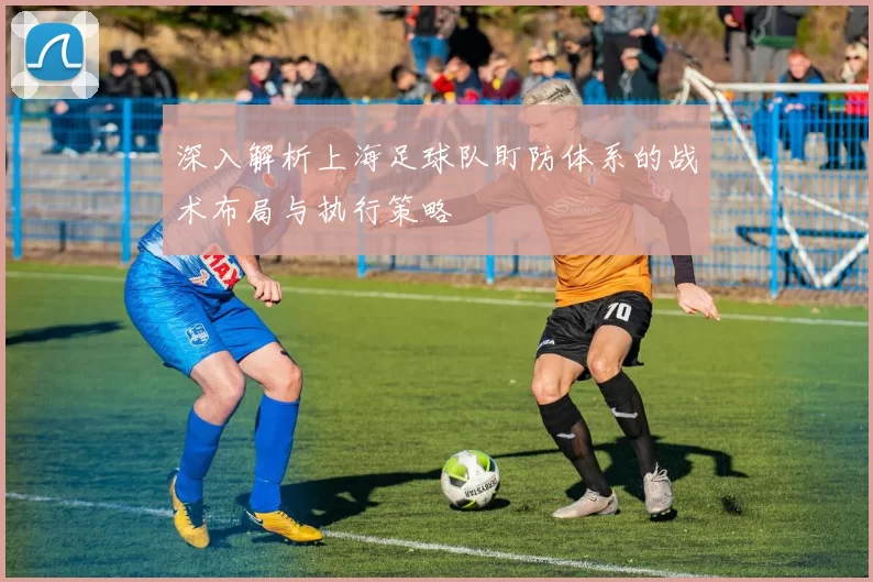 深入解析上海足球队盯防体系的战术布局与执行策略