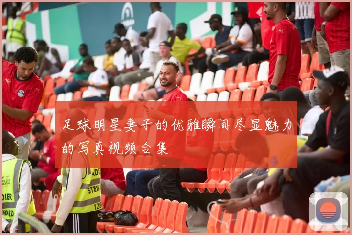 足球明星妻子的优雅瞬间尽显魅力的写真视频合集